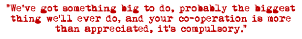 "We've got something big to do, probably the biggest thing we'll ever do, and your co-operation is more than appreciated, it's compulsory."
